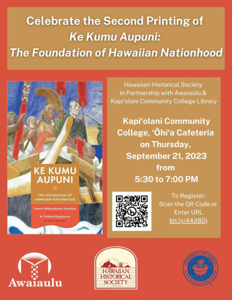 Hawaiian Historical Society

In Partnership with Awaiaulu &

Kapiʻolani Community College Library

 

Presents:

 

Ke Kumu Aupuni: The Foundation of Hawaiian Nationhood

 

The Hawaiian Historical Society invites its members and friends to our first program of the year on Thursday, September 21, 2023 from 5:30 to 7:00pm at Kapi‘olani Community College,‘Ōhi‘a Cafeteria. This event is co-sponsored by Kapi‘olani Community College Library. Parking on campus is free. See map below. 

 

Register for the free event at bit.ly/44JI8Oj or the scan the QR Code below. First five attendees will receive a complimentary, soft cover copy of Ke Kumu Aupuni:The Foundation of Hawaiian Nationhood. Must be in attendance at the event to receive the book. Walk-ins welcome on a first come, first served basis.

 

Hawai‘i quickly became one of the most literate countries of the 1800s, and Hawaiians wrote and published profusely for well over a century in Hawaiian. That cache of material has been opened up in the 21st century, and there are many wonderful resources to be found - relevant to every field or study or interest that is connected to Hawai‘i today. It is challenging, though, to navigate that repository, and to fully comprehend the language and content of the past.

 

For twenty years, Awaiaulu has trained fluent speakers of Hawaiian to find, understand and translate the writings of the past. They aim for a double-edged capacity building - making “new” resources and resource people at the same time.

 

Led by Dr. Puakea Nogelmeier, Professor Emeritus of Hawaiian at UH Mānoa and distinguished historian Kau‘i Sai-Dudoit, Awaiaulu will present an overview of their latest publication Ke Kumu Aupuni | The Foundation of Hawaiian Nationhood a bilingual historical text, and insight into the Kipapa project, a huge new information resource that illuminates fields of Hawaiian history for all levels of learners.

 

Join us!

 

Kapi‘olani Community College,‘Ōhi‘a Cafeteria

Thursday, September 21, 2023 5:30pm to 7:00pm

 

Click the reserve button to reserve your seat

or bit.ly/44JI8Oj 
